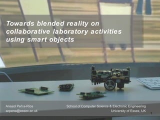 Towards blended reality on
collaborative laboratory activities
using smart objects
School of Computer Science & Electronic Engineering
University of Essex, UK
Anasol Peñ a-Ríos
acpena@essex.ac.uk
1
 
