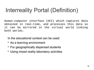 Interreality Portal (Definition)
In the educational context can be used:
• As a learning environment
• For geographically dispersed students
• Using mixed reality laboratory activities
14
Human-computer interface (HCI) which captures data
obtained in real-time, and processes this data so
it can be mirrored in the virtual world linking
both worlds.
 