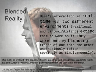 Blended
Reality
This might be limited by the capacity of user’s presence and engagement to a single reality
at a time (Lifton's "Vacancy problem"1) a consequence of the user’s real immersion.
9
User's interaction in real-
time with two different
environments (real/local
and virtual/distant) extend
them to work as if they
were one, by blending
traces of one into the other
unconsciously (often
seemingly as simultaneously).
1. J. Lifton and J. Paradiso, “Dual Reality: Merging the Real and Virtual,” Lecture Notes of the Institute for Computer Sciences,
Social Informatics and Telecommunications Engineering, vol. 33, no. 1, pp. 12-28, 2010
 