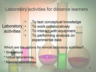 Laboratory activities for distance learners
Which are the options for remote laboratory activities?
• Simulations
• Virtual laboratories
• Remote laboratories
• To test conceptual knowledge
• To work collaboratively
• To interact with equipment
• To performing analysis on
experimental data
Laboratory
activities
11
 
