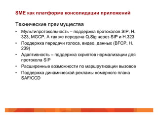 SME как платформа консолидации приложений

Технические преимущества
•  Мультипротокольность – поддержка протоколов SIP, H.
   323, MGCP. А так же передача Q.Sig через SIP и H.323
•  Поддержка передачи голоса, видео, данных (BFCP, H.
   239)
•  Адаптивность – поддержка скриптов нормализации для
   протокола SIP
•  Расширенные возможности по маршрутизации вызовов
•  Поддержка динамической рекламы номерного плана
   SAF/ССD
 