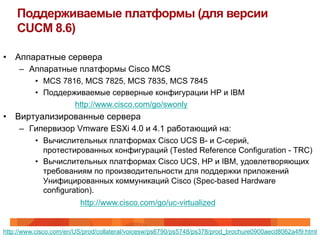 Поддерживаемые платформы (для версии
    CUCM 8.6)

•  Аппаратные сервера
    –  Аппаратные платформы Cisco MCS
          •  MCS 7816, MCS 7825, MCS 7835, MCS 7845
          •  Поддерживаемые серверные конфигурации HP и IBM
                    http://www.cisco.com/go/swonly
•  Виртуализированные сервера
    –  Гипервизор Vmware ESXi 4.0 и 4.1 работающий на:
          •  Вычислительных платформах Cisco UCS B- и C-серий,
             протестированных конфигураций (Tested Reference Configuration - TRC)
          •  Вычислительных платформах Cisco UCS, HP и IBM, удовлетворяющих
             требованиям по производительности для поддержки приложений
             Унифицированных коммуникаций Cisco (Spec-based Hardware
             configuration).
                         http://www.cisco.com/go/uc-virtualized


http://www.cisco.com/en/US/prod/collateral/voicesw/ps6790/ps5748/ps378/prod_brochure0900aecd8062a4f9.html
 