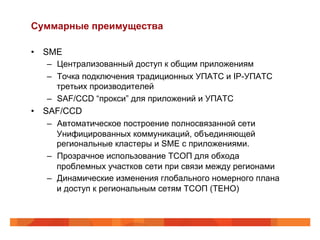 Суммарные преимущества

•  SME
    –  Централизованный доступ к общим приложениям
    –  Точка подключения традиционных УПАТС и IP-УПАТС
       третьих производителей
    –  SAF/CCD “прокси” для приложений и УПАТС
•  SAF/CCD
    –  Автоматическое построение полносвязанной сети
       Унифицированных коммуникаций, объединяющей
       региональные кластеры и SMЕ с приложениями.
    –  Прозрачное использование ТСОП для обхода
       проблемных участков сети при связи между регионами
    –  Динамические изменения глобального номерного плана
       и доступ к региональным сетям ТСОП (TEHO)
 