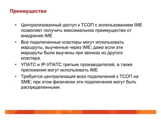 Преимущества

 •  Централизованный доступ к ТСОП с использованием IME
    позволяет получить максимальное преимущество от
    внедрения IME
 •  Все подключенные кластеры могут использовать
    маршруты, выученные через IME; даже если эти
    маршруты были выучены при звонках из другого
    кластера.
 •  УПАТС и IP-УПАТС третьих производителей, а также
    приложения могут использовать IME
 •  Требуется централизация всех подключений к ТСОП на
    SME; при этом физически эти подключения могут быть
    распределенными.
 