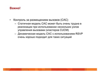 Важно!


•  Контроль за размещением вызовов (CAC)
    –  Статичная модель CAC может быть очень трудна в
       реализации при использовании нескольких узлов
       управления вызовами (кластеров CUCM)
    –  Динамическая модель CAC с использованием RSVP
       очень хорошо подходит для таких ситуаций
 