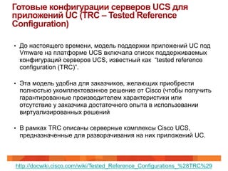 Готовые конфигурации серверов UCS для
приложений UC (TRC – Tested Reference
Configuration)

•  До настоящего времени, модель поддержки приложений UC под
 Vmware на платформе UCS включала список поддерживаемых
 конфигураций серверов UCS, известный как “tested reference
 configuration (TRC)”.

•  Эта модель удобна для заказчиков, желающих приобрести
 полностью укомплектованное решение от Cisco (чтобы получить
 гарантированные производителем характеристики или
 отсутствие у заказчика достаточного опыта в использовании
 виртуализированных решений

•  В рамках TRC описаны серверные комплексы Cisco UCS,
 предназначенные для разворачивания на них приложений UC.



http://docwiki.cisco.com/wiki/Tested_Reference_Configurations_%28TRC%29
 