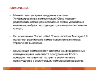 Заключение.

•  Множество сценариев внедрения системы
   Унифицированных коммуникаций Cisco позволят
   реализовать самые разнообразные схемы управления
   вызовами, выбрав подходящую для каждого конкретного
   случая.

•  Использование Cisco Unified Communications Manager 8.6
   позволяет реализовать самые современные методы
   управления вызовами.

•  Комбинация возможностей системы Унифицированных
   коммуникаций и интеллекта оборудования IP-сети
   предприятия позволяет получить значительные
   преимущества в эксплуатации комплексного решения.
 