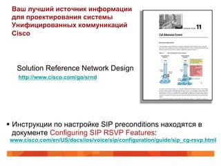 Ваш лучший источник информации
 для проектирования системы
 Унифицированных коммуникаций
 Cisco




   Solution Reference Network Design
    http://www.cisco.com/go/srnd




§  Инструкции по настройке SIP preconditions находятся в
    документе Configuring SIP RSVP Features:
 www.cisco.com/en/US/docs/ios/voice/sip/configuration/guide/sip_cg-rsvp.html
 