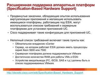 Расширенная поддержка аппаратных платформ
(Specification-Based Hardware Support)
•  Продвинутые заказчики, обладающие опытом использования
   виртуализации приложений и желающие использовать
   имеющиеся платформы, работающие под ESXi, могут
   воспользоваться списком требований к серверным
   платформам для установки приложений UC.
•  Cisco поддерживает такие конфигурации для приложений UC.


•  Неполный список требований включает такие пункты как:
    •  Обязательное внедрение vCenter
    •  Сервер, на котором работает ESXi должен иметь процессоры
       серий Xeon 5600 или 7500
    •  Серверная платформа должна поддерживаться VMware
    •  Достаточное количество RAM для работы VMs и ESXi
    •  Устройства ввода/вывода (FC, iSCSI, SAS и т.д.) должны быть в
       списке поддерживаемых VMware


http://docwiki.cisco.com/wiki/Specification-Based_Hardware_Support
 
