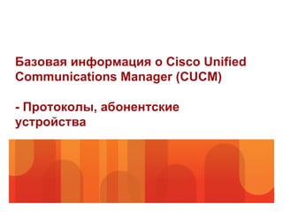 Базовая информация о Cisco Unified
Communications Manager (CUCM)

- Протоколы, абонентские
устройства
 