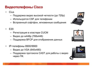 Видеотелефоны Cisco
•  Cius
    –  Поддержка видео высокой четкости (до 720p)
    –  Используется CSF для телефонии
    –  Встроенный софтфон, мгновенные сообщения

•  E20
    –  Регистрация в кластере CUCM
    –  Видео до w448p (768x448)
    –  Поддержка BFCP для отображения данных

•  IP-телефоны 8900/9900
    –  Видео до VGA (640x480)
    –  Поддержка протокола CAST для работы с видео
       через ПК.
 