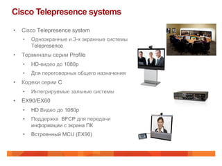 Cisco Telepresence systems

•    Cisco Telepresence system
     •    Одноэкранные и 3-х экранные системы
          Telepresence
•    Терминалы серии Profile
     •    HD-видео до 1080p
     •    Для переговорных общего назначения
•    Кодеки серии C
     •    Интегрируемые зальные системы
•    EX90/EX60
     •    HD Видео до 1080p
     •    Поддержка BFCP для передачи
          информации с экрана ПК
     •    Встроенный MCU (EX90)
 