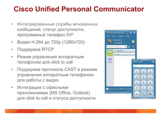 Cisco Unified Personal Communicator
•  Интегрированные службы мгновенных
   сообщений, статус доступности,
   программный телефон SIP
•  Видео H.264 до 720p (1280x720)
•  Поддержка RTCP
•  Режим управления аппаратным
   телефоном для click to call
•  Поддержка протокола CAST в режиме
   управления аппаратным телефоном
   для работы с видео
•  Интеграция с офисными
   приложениями (MS Office, Outlook)
   для click to call и статуса доступности.
 