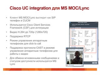 Cisco UC integration для MS MOC/Lync
•    Клиент MS MOC/Lync выглядит как SIP
     телефон в CUCM
•    Используется Cisco Client Services
     Framework (CSF) для интеграции
•    Видео H.264 до 720p (1280x720)
•    Поддержка RTCP
•    Режим управления аппаратным
     телефоном для click to call
•    Поддержка протокола CAST в режиме
     управления аппаратным телефоном для
     работы с видео
•    Для обмена мгновенными сообщениями и
     статусом доступности используется MS
     Lync
 
