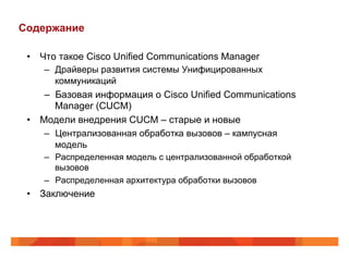Содержание

 •  Что такое Cisco Unified Communications Manager
     –  Драйверы развития системы Унифицированных
        коммуникаций
     –  Базовая информация о Cisco Unified Communications
        Manager (CUCM)
 •  Модели внедрения CUCM – старые и новые
     –  Централизованная обработка вызовов – кампусная
        модель
    –  Распределенная модель с централизованной обработкой
       вызовов
    –  Распределенная архитектура обработки вызовов
 •  Заключение
 