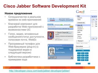 Cisco Jabber Software Development Kit
Новое предложение
•    Сотрудничество в реальном
     времени из web-приложений
•    Ключевой компонент для
     разработки Web-приложений с
     возможностями UC
•    Голос, видео, мгновенные
     сообщения/статус доступности,
     голосовая почта, WebEx
•    Программный телефон для
     Web-браузеров (plug-in) (с
     поддержкой видео в
     следующей версии)
•    Библиотека разработчика с
     примерами кода



     http://developer.cisco.com/web/jabber-developer/jabber/
 