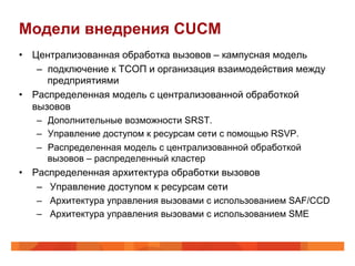 Модели внедрения CUCM
•  Централизованная обработка вызовов – кампусная модель
    –  подключение к ТСОП и организация взаимодействия между
       предприятиями
•  Распределенная модель с централизованной обработкой
   вызовов
    –  Дополнительные возможности SRST.
    –  Управление доступом к ресурсам сети с помощью RSVP.
    –  Распределенная модель с централизованной обработкой
       вызовов – распределенный кластер
•  Распределенная архитектура обработки вызовов
    –  Управление доступом к ресурсам сети
    –  Архитектура управления вызовами с использованием SAF/CCD
    –  Архитектура управления вызовами с использованием SME
 