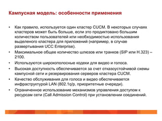 Кампусная модель: особенности применения

•    Как правило, используется один кластер CUCM. В некоторых случаях
     кластеров может быть больше, если это продиктовано большим
     количеством пользователей или необходимостью использования
     выделеного кластера для приложений (например, в случае
     развертывания UCC Enterprise).
•    Максимальное общее количество шлюзов или транков (SIP или H.323) –
     2100.
•    Используются широкополосные кодеки для видео и голоса.
•    Высокая доступность обеспечивается за счет отказоустойчивой схемы
     кампусной сети и резервирования серверов кластера CUCM.
•    Качество обслуживания для голоса и видео обеспечивается
     инфраструктурой LAN (802.1q/p, приоритетные очереди).
•    Ограниченное использование механизмов управления доступом к
     ресурсам сети (Call Admission Control) при установлении соединений.
 