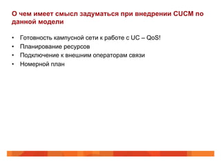 О чем имеет смысл задуматься при внедрении CUCM по
данной модели

•    Готовность кампусной сети к работе с UC – QoS!
•    Планирование ресурсов
•    Подключение к внешним операторам связи
•    Номерной план
 