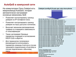 AutoQoS в кампусной сети
На коммутаторах Cisco Catalyst есть           Catalyst (config-if) # auto qos voip cisco-phone
макрокоманда AutoQoS, которая
автоматически настраивает
основные механизмы QoS
•     Позволяет контролировать границу
                                              mls qos map cos-dscp 0 8 16 26 32 46 48 56
      доверия на IP-телефоне Cisco.           mls qos srr-queue output cos-map queue 1 threshold 3 5
                                              mls qos srr-queue output cos-map queue 2 threshold 3 3 6 7
•     Позволяет контролировать границу        mls qos srr-queue output cos-map queue 3 threshold 3 2 4
                                              mls qos srr-queue output cos-map queue 4 threshold 2 1
      доверия на порту доступа и аплинках.    mls qos srr-queue output cos-map queue 4 threshold 3 0
                                              mls qos srr-queue output dscp-map queue 1 threshold 3 40 41 42 43 44 45 46 47
•     Включает механизм распределения         mls qos srr-queue output dscp-map queue 2 threshold 3 24 25 26 27 28 29 30 31
                                              mls qos srr-queue output dscp-map queue 2 threshold 3 48 49 50 51 52 53 54 55
      трафика по очередям в зависимости       mls qos srr-queue output dscp-map queue 2 threshold 3 56 57 58 59 60 61 62 63
                                              mls qos srr-queue output dscp-map queue 3 threshold 3 16 17 18 19 20 21 22 23
      от классификации                        mls qos srr-queue output dscp-map queue 3 threshold 3 32 33 34 35 36 37 38 39
                                              mls qos srr-queue output dscp-map queue 4 threshold 1 8
•     Также настраивает базовые               mls qos srr-queue output dscp-map queue 4 threshold 2 9 10 11 12 13 14 15
                                              mls qos srr-queue output dscp-map queue 4 threshold 3 0 1 2 3 4 5 6 7
      параметры очередей и согласование       mls qos queue-set output 1 threshold 1 138 138 92 138
                                              mls qos queue-set output 1 threshold 2 138 138 92 400
      DSCP-CoS и обратно                      mls qos queue-set output 1 threshold 3 36 77 100 318
                                              mls qos queue-set output 1 threshold 4 20 50 67 400
                                              mls qos queue-set output 2 threshold 1 149 149 100 149
•     Для терминалов телепрезенс              mls qos queue-set output 2 threshold 2 118 118 100 235
      рекомендуется использовать              mls qos queue-set output 2 threshold 3 41 68 100 272
                                              mls qos queue-set output 2 threshold 4 42 72 100 242
      параметры команды trust-cos в случае    mls qos queue-set output 1 buffers 10 10 26 54
                                              mls qos queue-set output 2 buffers 16 6 17 61
      транкового подключения и trust-dscp в   mls qos
                                              !
      случае подключения к обычному           interface GigabitEthernet0/1
      порту                                    srr-queue bandwidth share 10 10 60 20
                                               srr-queue bandwidth shape 10 0 0 0
                                               queue-set 2
                                               mls qos trust device cisco-phone
                                               mls qos trust cos
                                               auto qos voip cisco-phone
 