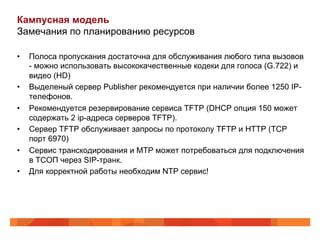 Кампусная модель
Замечания по планированию ресурсов

•    Полоса пропускания достаточна для обслуживания любого типа вызовов
     - можно использовать высококачественные кодеки для голоса (G.722) и
     видео (HD)
•    Выделеный сервер Publisher рекомендуется при наличии более 1250 IP-
     телефонов.
•    Рекомендуется резервирование сервиса TFTP (DHCP опция 150 может
     содержать 2 ip-адреса серверов TFTP).
•    Сервер TFTP обслуживает запросы по протоколу TFTP и HTTP (TCP
     порт 6970)
•    Сервис транскодирования и MTP может потребоваться для подключения
     в ТСОП через SIP-транк.
•    Для корректной работы необходим NTP сервис!
 