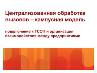 Централизованная обработка
вызовов – кампусная модель

подключение к ТСОП и организация
взаимодействия между предприятиями
 