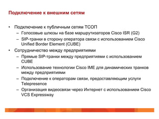 Подключение к внешним сетям

•  Подключение к публичным сетям ТСОП
    –  Голосовые шлюзы на базе маршрутизаторов Cisco ISR (G2)
    –  SIP-транки в сторону оператора связи с использованием Cisco
       Unified Border Element (CUBE)
•  Сотрудничество между предприятиями
    –  Прямые SIP-транки между предприятиями с использованием
       CUBE
    –  Использование технологии Cisco IME для динамических транков
       между предприятиями
    –  Подключение к операторам связи, предоставляющим услуги
       Telepresence
    –  Организация видеосвязи через Интернет с использованием Cisco
       VCS Expressway
 