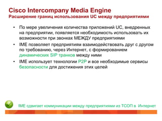 Cisco Intercompany Media Engine
Расширение границ использования UC между предприятиями

 •  По мере увеличения количества приложений UC, внедренных
    на предприятии, появляется необходимость использовать их
    возможности при звонках МЕЖДУ предприятиями
 •  IME позволяет предприятиям взаимодействовать друг с другом
    по требованию, через Интернет, с формированием
    динамических SIP транков между ними
 •  IME использует технологии P2P и все необходимые сервисы
    безопасности для достижения этих целей




   IME сдвигает коммуникации между предприятиями из ТСОП в Интернет
 