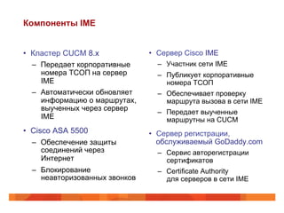Компоненты IME


•  Кластер CUCM 8.x              •  Сервер Cisco IME
   –  Передает корпоративные       –  Участник сети IME
      номера ТСОП на сервер        –  Публикует корпоративные
      IME                             номера ТСОП
   –  Автоматически обновляет      –  Обеспечивает проверку
      информацию о маршрутах,         маршрута вызова в сети IME
      выученных через сервер       –  Передает выученные
      IME                             маршрутны на CUCM
•  Cisco ASA 5500                •  Сервер регистрации,
   –  Обеспечение защиты            обслуживаемый GoDaddy.com
      соединений через             –  Сервис авторегистрации
      Интернет                        сертификатов
   –  Блокирование                 –  Certificate Authority
      неавторизованных звонков        для серверов в сети IME
 