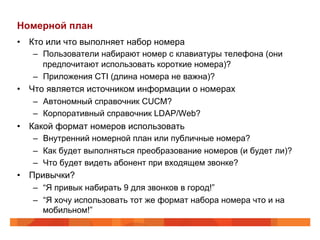 Номерной план
•  Кто или что выполняет набор номера
    –  Пользователи набирают номер с клавиатуры телефона (они
       предпочитают использовать короткие номера)?
    –  Приложения CTI (длина номера не важна)?
•  Что является источником информации о номерах
    –  Автономный справочник CUCM?
    –  Корпоративный справочник LDAP/Web?
•  Какой формат номеров использовать
    –  Внутренний номерной план или публичные номера?
    –  Как будет выполняться преобразование номеров (и будет ли)?
    –  Что будет видеть абонент при входящем звонке?
•  Привычки?
    –  “Я привык набирать 9 для звонков в город!”
    –  “Я хочу использовать тот же формат набора номера что и на
       мобильном!”
 
