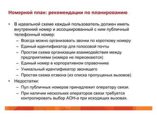 Номерной план: рекомендации по планированию

•  В идеальной схеме каждый пользователь должен иметь
   внутренний номер и ассоциированный с ним публичный
   телефонный номер:
    –  Всегда можно организовать звонки по короткому номеру
    –  Единый идентификатор для голосовой почты
    –  Простая схема организации взаимодействия между
       предприятиями (номера не пересекаются)
    –  Единый номер в корпоративном справочнике
    –  Уникальный идентификатор звонящего
    –  Простая схема отзвона (из списка пропущеных вызовов)
•  Недостатки:
    –  Пул публичных номеров принадлежит оператору связи.
    –  При наличии нескольких операторов связи требуется
       контролировать выбор АОН-а при исходящих вызовах.
 