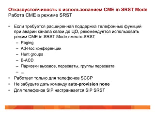 Отказоустойчивость с использованием CME in SRST Mode
Работа CME в режиме SRST

•  Если требуется расширенная поддержка телефонных функций
   при аварии канала связи до ЦО, рекомендуется использовать
   режим CME in SRST Mode вместо SRST
    –  Paging
    –  Ad-Hoc конференции
    –  Hunt groups
    –  B-ACD
    –  Парковки вызовов, перехваты, группы перехвата
    –  ...
•  Работает только для телефонов SCCP
•  Не забудьте дать команду auto-provision none
•  Для телефонов SIP настраивается SIP SRST
 
