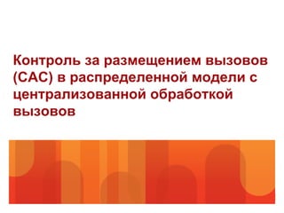 Контроль за размещением вызовов
(CAC) в распределенной модели с
централизованной обработкой
вызовов
 