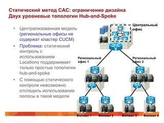 Статический метод CAC: ограничение дизайна
Двух уровневые топологии Hub-and-Spoke
                                                        Центральный
 •  Централизованная модель                             офис
    (региональные офисы не
    содержат кластер CUCM)
 •  Проблема: статический
    контроль с
    использованием           Региональный               Региональный
    Locations поддерживает   офис 1                     офис 2
    только простые топологии
    hub-and-spoke
 •  С помощью статического
    контроля невозможно
    отследить использование
    полосы в такой модели



                             Филиал 1   Филиал 2   Филиал 3   Филиал 4
 