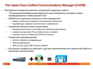 Что такое Cisco Unified Communications Manager (CUCM)
•    Программно-аппаратный комплекс решающий следующие задачи:
      –  Установление/модификация/завершение мультимедийных вызовов в среде
         Унифицированных коммуникаций Cisco
      –  Обработка и хранение номерного плана предприятия
          •  выбор оптимального маршрута установления соединения
          •  модификация номеров в соответствии с требованиям
      –  Управление абонентскими устройствами
          •  формирование общих и специфических файлов конфигурации
          •  управление версиями ПО для абонентских устройств
          •  контроль занятости абонентов (Phone Presence)
      –  Управление медиаресурсами
          •  Ad-hoc и Meet-me конференции
          •  Транскодирование
          •  MTP (в том числе TRP и агенты RSVP)
      –  Интеграция телефонных функций с другими приложениями для совместной работы и
         офисными приложениями



                             +                  =
 