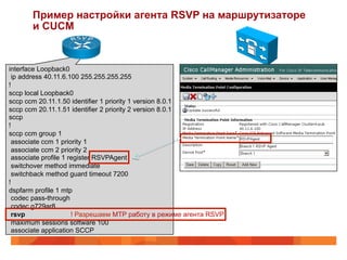 Пример настройки агента RSVP на маршрутизаторе
       и CUCM


interface Loopback0
 ip address 40.11.6.100 255.255.255.255
!
sccp local Loopback0
sccp ccm 20.11.1.50 identifier 1 priority 1 version 8.0.1
sccp ccm 20.11.1.51 identifier 2 priority 2 version 8.0.1
sccp
!
sccp ccm group 1
 associate ccm 1 priority 1
 associate ccm 2 priority 2
 associate profile 1 register RSVPAgent
 switchover method immediate
 switchback method guard timeout 7200
!
dspfarm profile 1 mtp
 codec pass-through
 codec g729ar8
 rsvp                 ! Разрешаем MTP работу в режиме агента RSVP
 maximum sessions software 100
 associate application SCCP
 