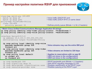 Пример настройки политики RSVP для приложений



class-map match-any IPC-RTP
  match ip dscp ef                               ! Voice traffic (DSCP EF) and
  match ip dscp af41                             ! Video traffic (DSCP AF41) in same class!
policy-map VoiceVideo-Policy
  class IPC-RTP
     priority percent 33                         ! Defines priority queue (Bitrate + L2 & L3 headers)
!
! Match Cisco Unified Communications Manager Application ID strings
ip rsvp policy identity rsvp-video policy-locator .*VideoStream.*
ip rsvp policy identity rsvp-voice policy-locator .*AudioStream.*
!
interface Serial0/0/1:0
  ip address 10.2.101.5 255.255.255.252
  service-policy output VoiceVideo-Policy

  ip rsvp policy local identity rsvp-voice
    maximum bandwidth group 506            ! Voice streams may use the entire BW pool
    forward all
  ip rsvp policy local identity rsvp-video
    maximum bandwidth group 320            ! Video streams are limited to 320 kbps
    forward all
  ip rsvp policy local default             ! Applies to reservations with no app ID
    no accept all                          ! (Will not show in the configuration)
    no forward all                         ! (Will not show in the configuration)
  ip   rsvp   bandwidth 506                          ! RSVP bandwidth pool (Bitrate + L3 headers)
  ip   rsvp   signalling dscp 26                     ! Sets RSVP signaling messages to CS3
  ip   rsvp   data-packet classification none        ! Disables classification at the RSVP Layer
  ip   rsvp   resource-provider none                 ! Disables queuing at the RSVP Layer
 