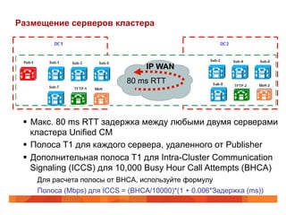 Размещение серверов кластера



                                  IP WAN
                            80 ms RTT




 §  Макс. 80 ms RTT задержка между любыми двумя серверами
     кластера Unified CM
 §  Полоса T1 для каждого сервера, удаленного от Publisher
 §  Дополнительная полоса T1 для Intra-Cluster Communication
     Signaling (ICCS) для 10,000 Busy Hour Call Attempts (BHCA)
    Для расчета полосы от BHCA, используйте формулу
    Полоса (Mbps) для ICCS = (BHCA/10000)*(1 + 0.006*Задержка (ms))
 