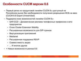 Особенности CUCM версии 8.6
•  Первый релиз из продуктовой линейки CUCM 8.x доступный на
 Российском рынке без необходимости получения разрешения ФСБ на ввоз
 (CUCM 8.6 Export Unrestricted)
•  Поддержка всех возможностей линейки CUCM 8.x
   •  SAF/CCD – Динамическая реклама телефонных префиксов в сети
       предприятия
    •  Cross Cluster Extension Mobility
    •  Расширенные возможности для SIP-транков
    •  Виртуализация приложений
    •  Medianet
    •  Расширенная поддержка RSVP
    •  Совместимость видео
    •  ... И многое другое
•  + Новые возможности релиза 8.6
 