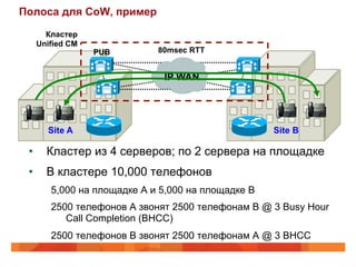 Полоса для CoW, пример
        Кластер
      Unified CM
                   PUB        80msec RTT


                               IP WAN




        Site A                                       Site B

 •      Кластер из 4 серверов; по 2 сервера на площадке
 •      В кластере 10,000 телефонов
         5,000 на площадке A и 5,000 на площадке B
         2500 телефонов A звонят 2500 телефонам B @ 3 Busy Hour
            Call Completion (BHCC)
         2500 телефонов B звонят 2500 телефонам A @ 3 BHCC
 