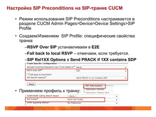 Настройка SIP Preconditions на SIP-транке CUCM

   •  Режим использования SIP Preconditions настраивается в
      разделе CUCM Admin Pages>Device>Device Settings>SIP
      Profile
   •  Создаем/Изменяем SIP Profile: специфические свойства
      транка
         – RSVP Over SIP устанавливаем в E2E
         – Fall back to local RSVP – отмечаем, если требуется.
         – SIP Rel1XX Options в Send PRACK if 1XX contains SDP




   •  Применяем профиль к транку:
 