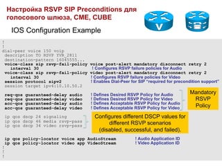 Настройка RSVP SIP Preconditions для
    голосового шлюза, CME, CUBE
      IOS Configuration Example
!
!
dial-peer voice 150 voip
  description TO RSVP YVR_2811
  destination-pattern 16045555...
  voice-class sip rsvp-fail-policy       voice post-alert mandatory disconnect retry 2
    interval 30                           ! Configures RSVP failure policies for Audio
  voice-class sip rsvp-fail-policy       video post-alert mandatory disconnect retry 2
    interval 30                          ! Configures RSVP failure policies for Video
  session protocol sipv2                 ! Enables Dial-Peer for SIP “required for precondition support”
  session target ipv4:10.10.50.2

    req-qos   guaranteed-delay   audio   ! Defines Desired RSVP Policy for Audio         Mandatory
    req-qos   guaranteed-delay   video   ! Defines Desired RSVP Policy for Video          RSVP
    acc-qos   guaranteed-delay   audio   ! Defines Acceptable RSVP Policy for Audio
    acc-qos   guaranteed-delay   video   ! Defines Acceptable RSVP Policy for Video       Policy
    ip qos dscp 24 signaling               Configures different DSCP values for
    ip qos dscp 46 media rsvp-pass
    ip qos dscp 34 video rsvp-pass              different RSVP scenarios
                                            (disabled, successful, and failed).
    ip qos policy-locator voice app AudioStream                ! Audio Application ID
    ip qos policy-locator video app VideoStream                ! Video Application ID
!
!
!
 