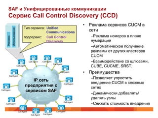 SAF и Унифицированные коммуникации
        Сервис Call Control Discovery (CCD)
                                                                                                    •  Реклама сервисов CUCM в
                                        Тип сервиса: Unified
                Использование




                                                     Communications
                                                                                                       сети
                                        подсервис: Call Control                                        – Реклама номеров в плане
      Реклама




                                                     Discovery                                         нумерации
                                                                                                       – Автоматическое получение
                                                                                                       рекламы от других кластеров
                                                                                                       CUCM
                                              Call Agent     Call Agent                                – Взаимодействие со шлюзами,
                                                                          Call Agent
                                Call Agent                                                             CUBE, CUCME, SRST.
                                                                                 Call Agent         •  Преимущества
          Call Agent
                                                                                                       – Позволяет упростить
                                            IP сеть
                                                                                                       внедрение СUCM в сложных
                                         предприятия с                                 Call Agent

                                                                                                       сетях
Call Agent
                                         сервисом SAF
                                                                                                       – Динамически добавлять/
                                                                                                       удалять узлы
                                                                                       Call Agent
     Call Agent                                                                                        – Снижать стоимость внедрения
                                 Call Agent                                  Call Agent
                                                Call Agent   Call Agent
 