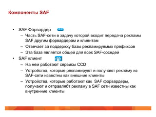 Компоненты SAF


 •  SAF Форвардер
     –  Часть SAF-сети в задачу которой входит передача рекламы
        SAF другим форвардерам и клиентам
     –  Отвечает за поддержку базы рекламируемых префиксов
     –  Эта база является общей для всех SAF-соседей
 •  SAF клиент
     –  На нем работают сервисы CCD
     –  Устройства, которые рекламируют и получают рекламу из
        SAF-сети известны как внешние клиенты
     –  Устройства, которые работают как SAF форвардеры,
        получают и отправлябт рекламу в SAF сети известны как
        внутренние клиенты
 