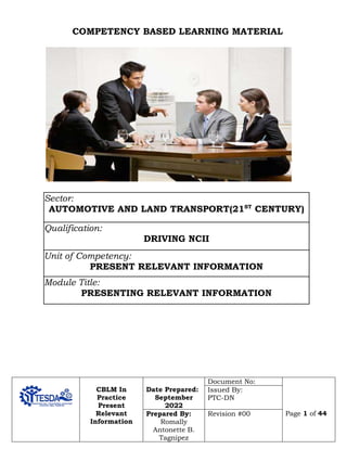 CBLM In
Practice
Present
Relevant
Information
Date Prepared:
September
2022
Document No:
Page 1 of 44
Issued By:
PTC-DN
Prepared By:
Romally
Antonette B.
Tagnipez
Revision #00
COMPETENCY BASED LEARNING MATERIAL
Sector:
AUTOMOTIVE AND LAND TRANSPORT(21ST
CENTURY)
Qualification:
DRIVING NCII
Unit of Competency:
PRESENT RELEVANT INFORMATION
Module Title:
PRESENTING RELEVANT INFORMATION
CC
 
