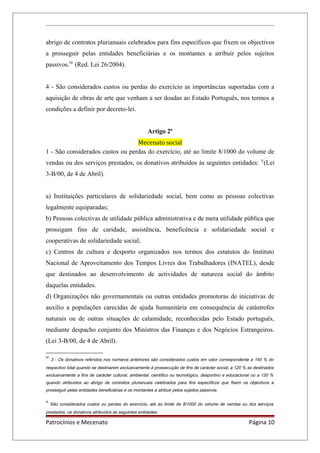 abrigo de contratos plurianuais celebrados para fins específicos que fixem os objectivos
a prosseguir pelas entidades beneficiárias e os montantes a atribuir pelos sujeitos
passivos.IV
(Red. Lei 26/2004).
4 - São considerados custos ou perdas do exercício as importâncias suportadas com a
aquisição de obras de arte que venham a ser doadas ao Estado Português, nos termos a
condições a definir por decreto-lei.
Artigo 2º
Mecenato social
1 - São considerados custos ou perdas do exercício, até ao limite 8/1000 do volume de
vendas ou dos serviços prestados, os donativos atribuídos às seguintes entidades: V
(Lei
3-B/00, de 4 de Abril).
a) Instituições particulares de solidariedade social, bem como as pessoas colectivas
legalmente equiparadas;
b) Pessoas colectivas de utilidade pública administrativa e de mera utilidade pública que
prossigam fins de caridade, assistência, beneficência e solidariedade social e
cooperativas de solidariedade social;
c) Centros de cultura e desporto organizados nos termos dos estatutos do Instituto
Nacional de Aproveitamento dos Tempos Livres dos Trabalhadores (INATEL), desde
que destinados ao desenvolvimento de actividades de natureza social do âmbito
daquelas entidades.
d) Organizações não governamentais ou outras entidades promotoras de iniciativas de
auxílio a populações carecidas de ajuda humanitária em consequência de catástrofes
naturais ou de outras situações de calamidade, reconhecidas pelo Estado português,
mediante despacho conjunto dos Ministros das Finanças e dos Negócios Estrangeiros.
(Lei 3-B/00, de 4 de Abril).
IV
3 - Os donativos referidos nos números anteriores são considerados custos em valor correspondente a 140 % do
respectivo total quando se destinarem exclusivamente à prossecução de fins de carácter social, a 120 % se destinados
exclusivamente a fins de carácter cultural, ambiental, científico ou tecnológico, desportivo e educacional ou a 130 %
quando atribuídos ao abrigo de contratos plurianuais celebrados para fins específicos que fixem os objectivos a
prosseguir pelas entidades beneficiárias e os montantes a atribuir pelos sujeitos passivos.
V
São considerados custos ou perdas do exercício, até ao limite de 8/1000 do volume de vendas ou dos serviços
prestados, os donativos atribuídos às seguintes entidades:
Patrocínios e Mecenato Página 10
 