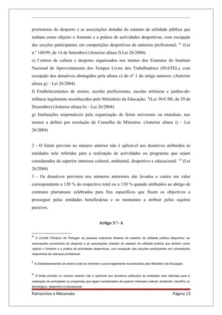 promotoras do desporto e as associações dotadas do estatuto de utilidade pública que
tenham como objecto o fomento e a prática de actividades desportivas, com excepção
das secções participantes em competições desportivas de natureza profissional; IX
(Lei
n.º 160/99, de 14 de Setembro) (Anterior alínea f) Lei 26/2004).
e) Centros de cultura e desporto organizados nos termos dos Estatutos do Instituto
Nacional de Aproveitamento dos Tempos Livres dos Trabalhadores (INATEL), com
excepção dos donativos abrangidos pela alínea c) do nº 1 do artigo anterior; (Anterior
alínea g) – Lei 26/2004)
f) Estabelecimentos de ensino, escolas profissionais, escolas artísticas e jardins-de-
infância legalmente reconhecidos pelo Ministério da Educação; X
(Lei 30-C/00, de 29 de
Dezembro) (Anterior alínea h) – Lei 26/2004)
g) Instituições responsáveis pela organização de feiras universais ou mundiais, nos
termos a definir por resolução do Conselho de Ministros. (Anterior alínea i) – Lei
26/2004)
2 - O limite previsto no número anterior não é aplicável aos donativos atribuídos às
entidades nele referidas para a realização de actividades ou programas que sejam
considerados de superior interesse cultural, ambiental, desportivo e educacional. XI
(Lei
26/2004)
3 - Os donativos previstos nos números anteriores são levados a custos em valor
correspondente a 120 % do respectivo total ou a 130 % quando atribuídos ao abrigo de
contratos plurianuais celebrados para fins específicos que fixem os objectivos a
prosseguir pelas entidades beneficiárias e os montantes a atribuir pelos sujeitos
passivos.
Artigo 3.º- A
IX
f) Comité Olímpico de Portugal, as pessoas colectivas titulares do estatuto de utilidade pública desportiva, as
associações promotoras do desporto e as associações dotadas do estatuto de utilidade pública que tenham como
objecto o fomento e a prática de actividades desportivas, com excepção das secções participantes em competições
desportivas de natureza profissional;
X
h) Estabelecimentos de ensino onde se ministrem cursos legalmente reconhecidos pelo Ministério da Educação;
XI
O limite previsto no número anterior não é aplicável aos donativos atribuídos às entidades nele referidas para a
realização de actividades ou programas que sejam considerados de superior interesse cultural, ambiental, científico ou
tecnológico, desportivo e educacional.
Patrocínios e Mecenato Página 13
 