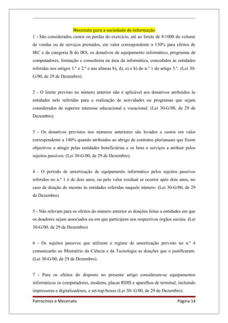Mecenato para a sociedade de informação
1 - São considerados custos ou perdas do exercício, até ao limite de 8/1000 do volume
de vendas ou de serviços prestados, em valor correspondente a 130% para efeitos de
IRC e da categoria B do IRS, os donativos de equipamento informático, programas de
computadores, formação e consultoria na área da informática, concedidos às entidades
referidas nos artigos 1.º e 2.º e nas alíneas b), d), e) e h) do n.º 1 do artigo 3.º. (Lei 30-
G/00, de 29 de Dezembro).
2 - O limite previsto no número anterior não é aplicável aos donativos atribuídos às
entidades nele referidas para a realização de actividades ou programas que sejam
considerados de superior interesse educacional e vocacional. (Lei 30-G/00, de 29 de
Dezembro).
3 - Os donativos previstos nos números anteriores são levados a custos em valor
correspondente a 140% quando atribuídos ao abrigo de contratos plurianuais que fixem
objectivos a atingir pelas entidades beneficiárias e os bens e serviços a atribuir pelos
sujeitos passivos. (Lei 30-G/00, de 29 de Dezembro).
4 - O período de amortização de equipamento informático pelos sujeitos passivos
referidos no n.º 1 é de dois anos, ou pelo valor residual se ocorrer após dois anos, no
caso de doação do mesmo às entidades referidas naquele número. (Lei 30-G/00, de 29
de Dezembro)
5 - Não relevam para os efeitos do número anterior as doações feitas a entidades em que
os doadores sejam associados ou em que participem nos respectivos órgãos sociais. (Lei
30-G/00, de 29 de Dezembro)
6 - Os sujeitos passivos que utilizem o regime de amortização previsto no n.º 4
comunicarão ao Ministério da Ciência e da Tecnologia as doações que o justificaram.
(Lei 30-G/00, de 29 de Dezembro).
7 - Para os efeitos do disposto no presente artigo consideram-se equipamentos
informáticos os computadores, modems, placas RDIS e aparelhos de terminal, incluindo
impressoras e digitalizadores, e set-top-boxes (Lei 30- G/00, de 29 de Dezembro).
Patrocínios e Mecenato Página 14
 