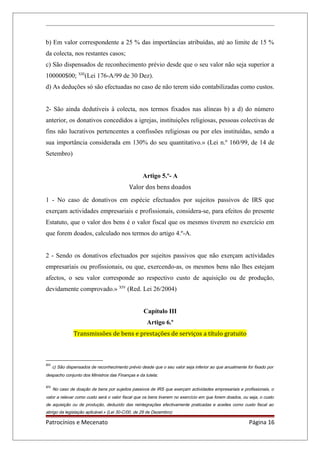 b) Em valor correspondente a 25 % das importâncias atribuídas, até ao limite de 15 %
da colecta, nos restantes casos;
c) São dispensados de reconhecimento prévio desde que o seu valor não seja superior a
100000$00; XIII
(Lei 176-A/99 de 30 Dez).
d) As deduções só são efectuadas no caso de não terem sido contabilizadas como custos.
2- São ainda dedutíveis à colecta, nos termos fixados nas alíneas b) a d) do número
anterior, os donativos concedidos a igrejas, instituições religiosas, pessoas colectivas de
fins não lucrativos pertencentes a confissões religiosas ou por eles instituídas, sendo a
sua importância considerada em 130% do seu quantitativo.» (Lei n.º 160/99, de 14 de
Setembro)
Artigo 5.º- A
Valor dos bens doados
1 - No caso de donativos em espécie efectuados por sujeitos passivos de IRS que
exerçam actividades empresariais e profissionais, considera-se, para efeitos do presente
Estatuto, que o valor dos bens é o valor fiscal que os mesmos tiverem no exercício em
que forem doados, calculado nos termos do artigo 4.º-A.
2 - Sendo os donativos efectuados por sujeitos passivos que não exerçam actividades
empresariais ou profissionais, ou que, exercendo-as, os mesmos bens não lhes estejam
afectos, o seu valor corresponde ao respectivo custo de aquisição ou de produção,
devidamente comprovado.» XIV
(Red. Lei 26/2004)
Capítulo III
Artigo 6.º
Transmissões de bens e prestações de serviços a título gratuito
XIII
c) São dispensados de reconhecimento prévio desde que o seu valor seja inferior ao que anualmente for fixado por
despacho conjunto dos Ministros das Finanças e da tutela;
XIV
No caso de doação de bens por sujeitos passivos de IRS que exerçam actividades empresariais e profissionais, o
valor a relevar como custo será o valor fiscal que os bens tiverem no exercício em que forem doados, ou seja, o custo
de aquisição ou de produção, deduzido das reintegrações efectivamente praticadas e aceites como custo fiscal ao
abrigo da legislação aplicável.» (Lei 30-C/00, de 29 de Dezembro)
Patrocínios e Mecenato Página 16
 