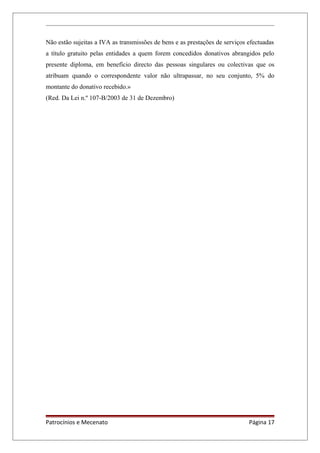 Não estão sujeitas a IVA as transmissões de bens e as prestações de serviços efectuadas
a título gratuito pelas entidades a quem forem concedidos donativos abrangidos pelo
presente diploma, em benefício directo das pessoas singulares ou colectivas que os
atribuam quando o correspondente valor não ultrapassar, no seu conjunto, 5% do
montante do donativo recebido.»
(Red. Da Lei n.º 107-B/2003 de 31 de Dezembro)
Patrocínios e Mecenato Página 17
 
